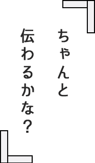 ちゃんと 伝わるかな？