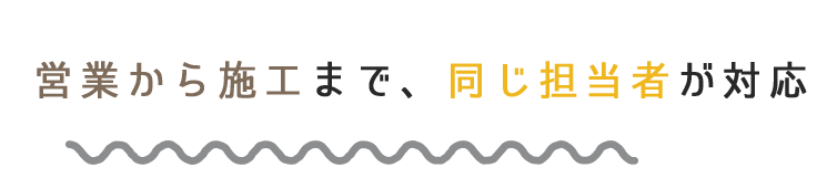 営業から施工まで、同じ担当者が対応