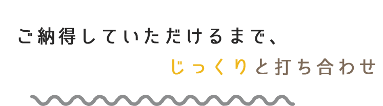 ご納得していただけるまで、じっくりと打ち合わせ